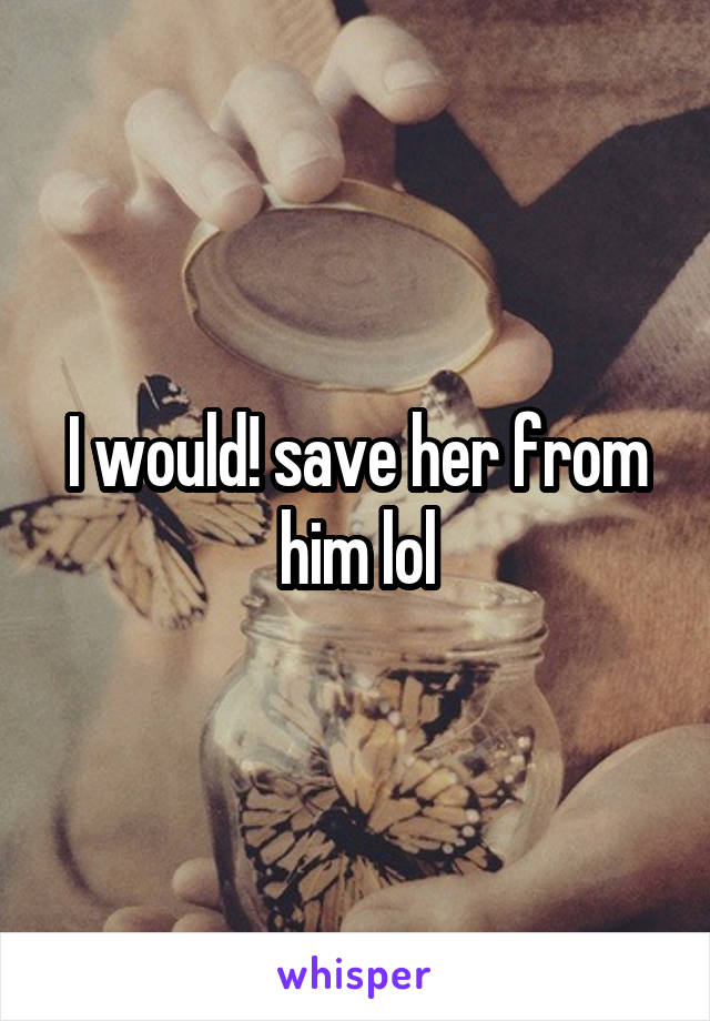 I would! save her from him lol