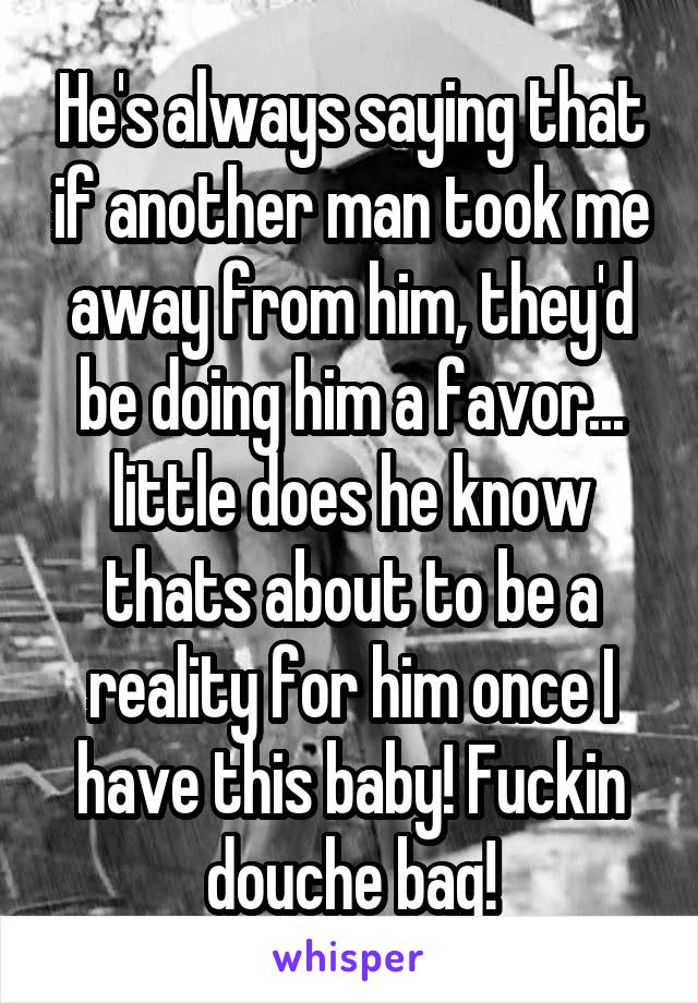 He's always saying that if another man took me away from him, they'd be doing him a favor... little does he know thats about to be a reality for him once I have this baby! Fuckin douche bag!