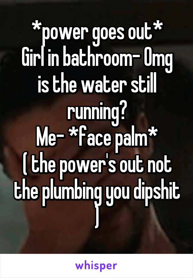 *power goes out*
Girl in bathroom- Omg is the water still running?
Me- *face palm*
( the power's out not the plumbing you dipshit )
