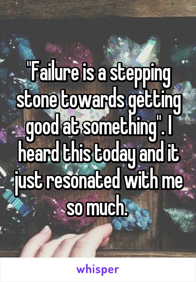 "Failure is a stepping stone towards getting good at something". I heard this today and it just resonated with me so much. 