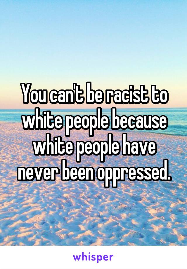 You can't be racist to white people because white people have never been oppressed.