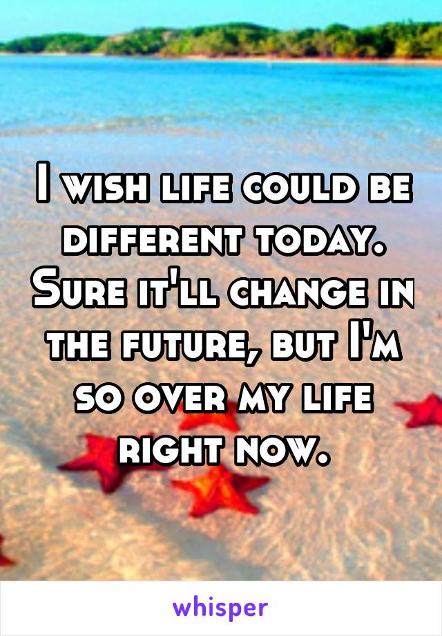 I wish life could be different today. Sure it'll change in the future, but I'm so over my life right now.