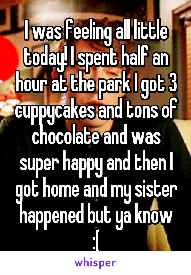 I was feeling all little today! I spent half an hour at the park I got 3 cuppycakes and tons of chocolate and was super happy and then I got home and my sister happened but ya know
:(