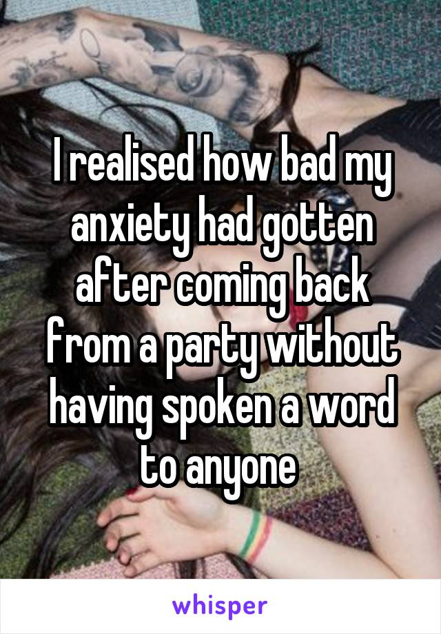 I realised how bad my anxiety had gotten after coming back from a party without having spoken a word to anyone 