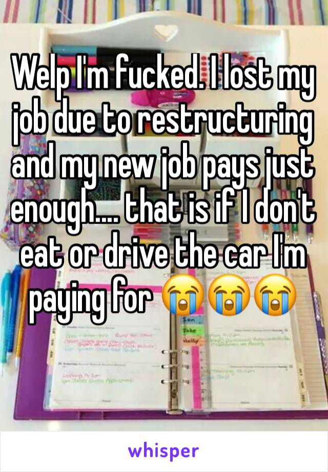 Welp I'm fucked. I lost my job due to restructuring and my new job pays just enough.... that is if I don't eat or drive the car I'm paying for 😭😭😭