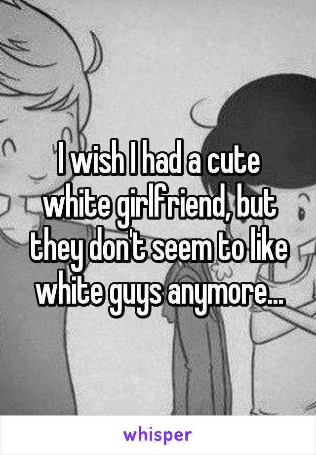 I wish I had a cute white girlfriend, but they don't seem to like white guys anymore...