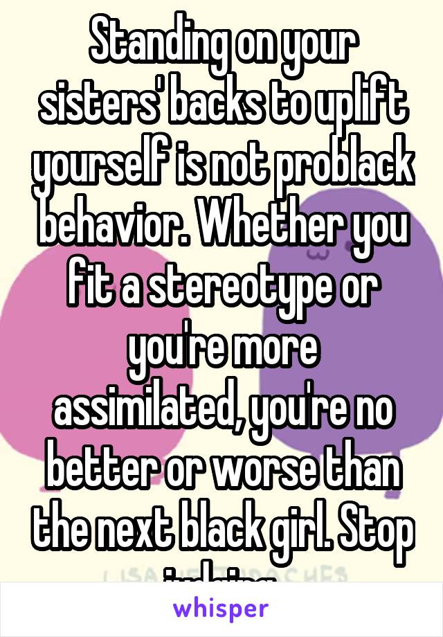 Standing on your sisters' backs to uplift yourself is not problack behavior. Whether you fit a stereotype or you're more assimilated, you're no better or worse than the next black girl. Stop judging.