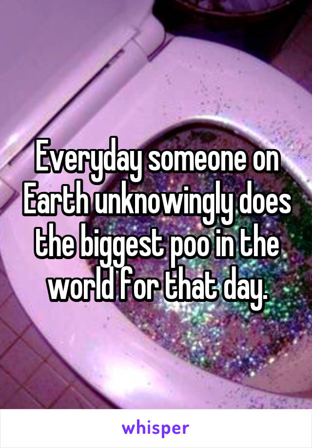 Everyday someone on Earth unknowingly does the biggest poo in the world for that day.