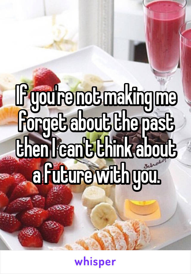 If you're not making me forget about the past then I can't think about a future with you.