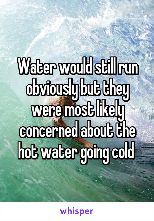 Water would still run obviously but they were most likely concerned about the hot water going cold 