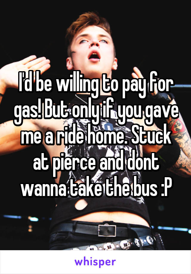 I'd be willing to pay for gas! But only if you gave me a ride home. Stuck at pierce and dont wanna take the bus :P