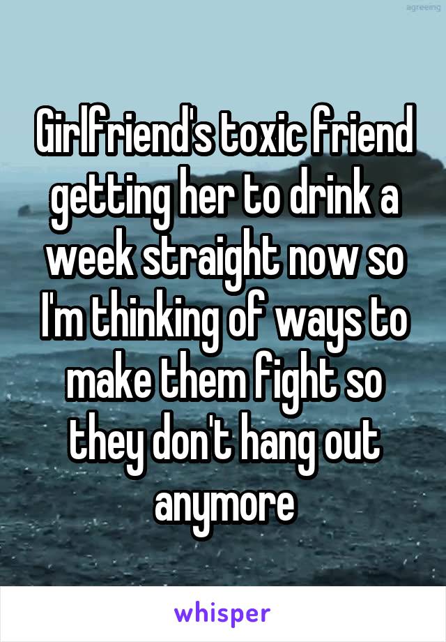 Girlfriend's toxic friend getting her to drink a week straight now so I'm thinking of ways to make them fight so they don't hang out anymore