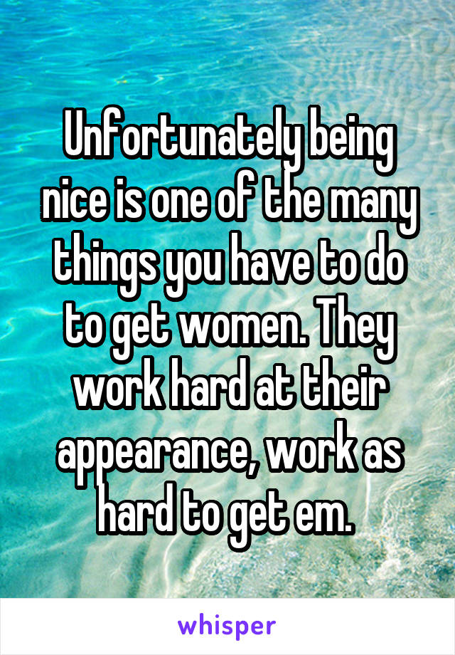 Unfortunately being nice is one of the many things you have to do to get women. They work hard at their appearance, work as hard to get em. 