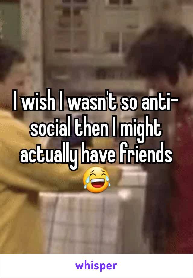 I wish I wasn't so anti-social then I might actually have friends 😂