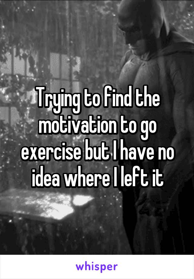 Trying to find the motivation to go exercise but I have no idea where I left it