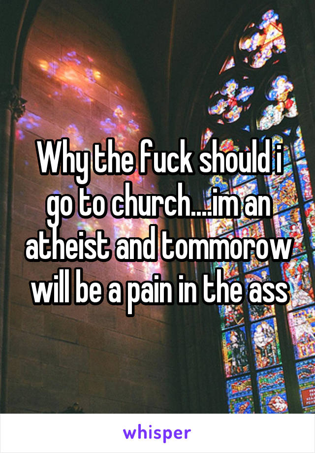 Why the fuck should i go to church....im an atheist and tommorow will be a pain in the ass