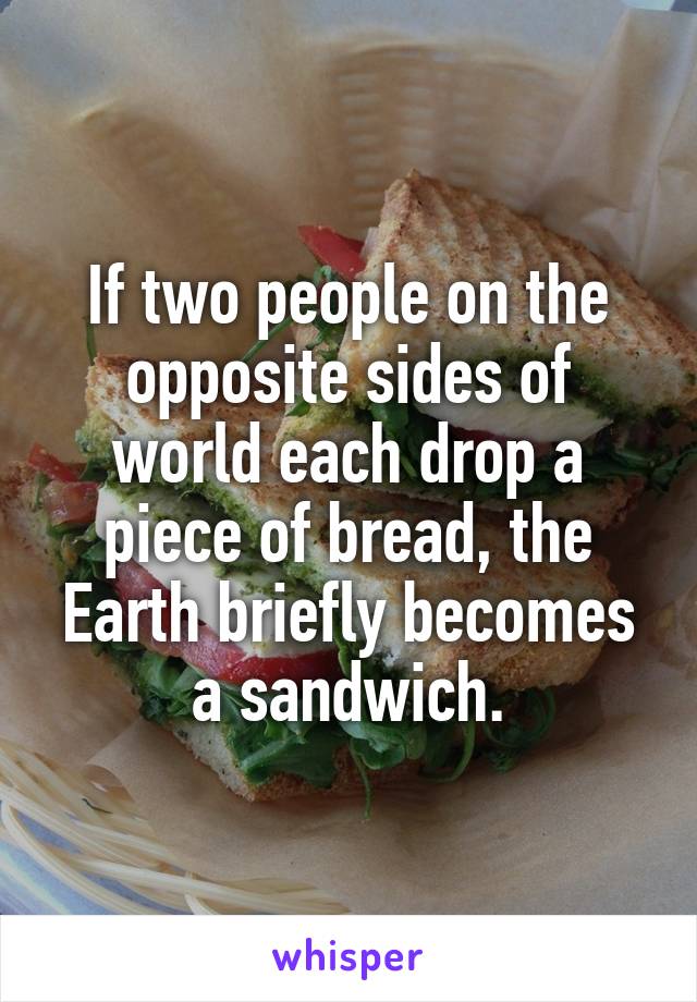 If two people on the opposite sides of world each drop a piece of bread, the Earth briefly becomes a sandwich.