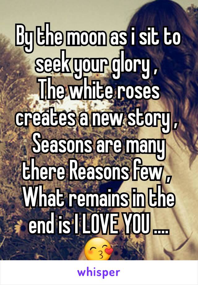 By the moon as i sit to seek your glory , 
The white roses creates a new story , 
Seasons are many there Reasons few , 
What remains in the end is I LOVE YOU .... 😙