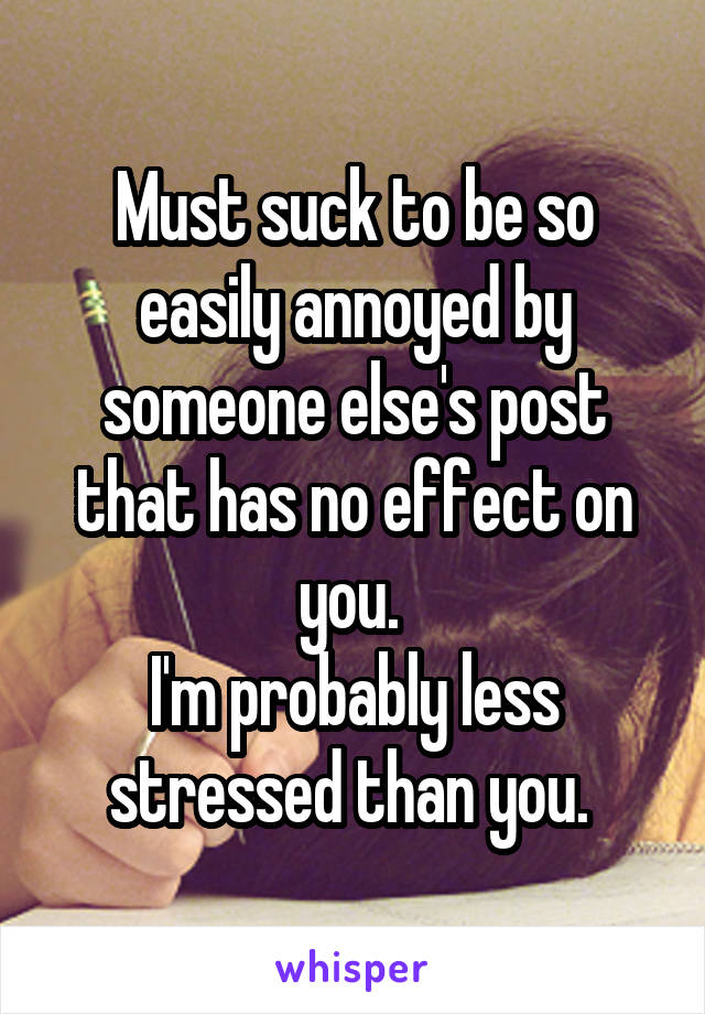 Must suck to be so easily annoyed by someone else's post that has no effect on you. 
I'm probably less stressed than you. 