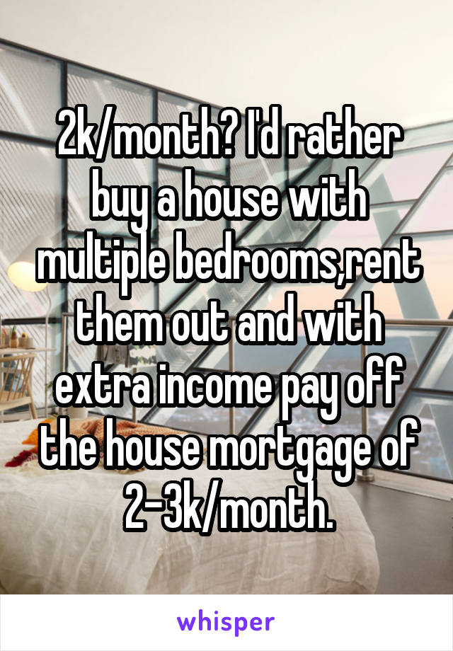 2k/month? I'd rather buy a house with multiple bedrooms,rent them out and with extra income pay off the house mortgage of 2-3k/month.