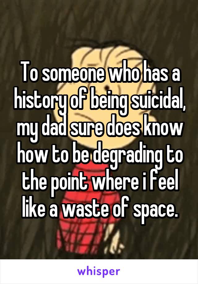 To someone who has a history of being suicidal, my dad sure does know how to be degrading to the point where i feel like a waste of space.