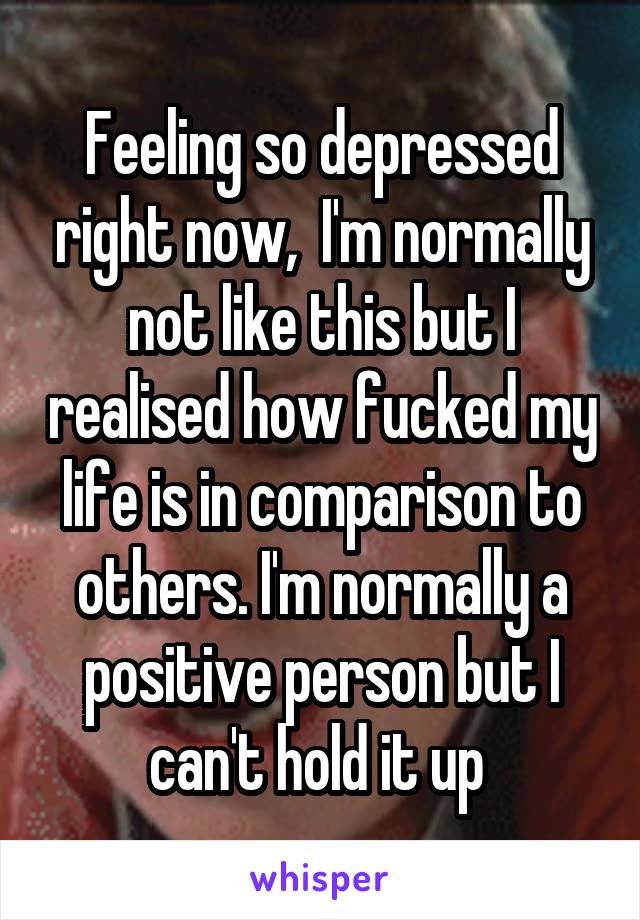 Feeling so depressed right now,  I'm normally not like this but I realised how fucked my life is in comparison to others. I'm normally a positive person but I can't hold it up 