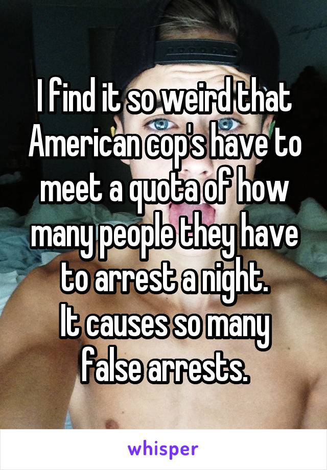 I find it so weird that American cop's have to meet a quota of how many people they have to arrest a night.
It causes so many false arrests.