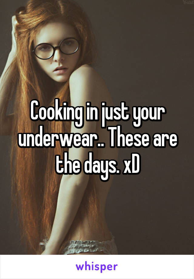 Cooking in just your underwear.. These are the days. xD