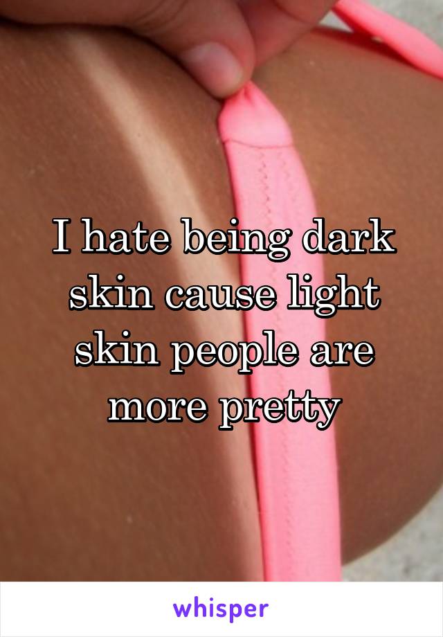 I hate being dark skin cause light skin people are more pretty