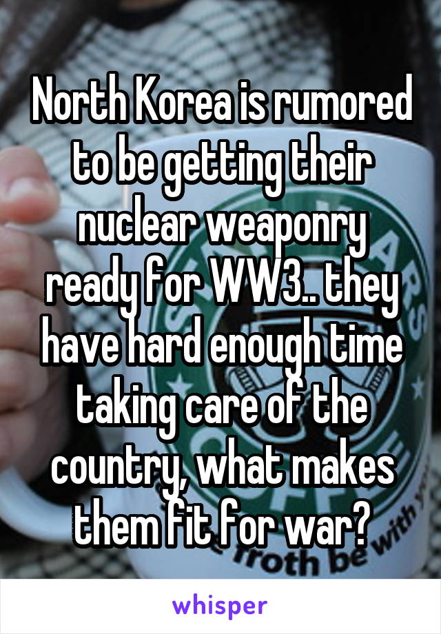 North Korea is rumored to be getting their nuclear weaponry ready for WW3.. they have hard enough time taking care of the country, what makes them fit for war?