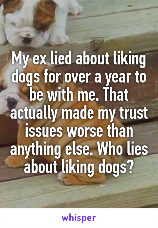My ex lied about liking dogs for over a year to be with me. That actually made my trust issues worse than anything else. Who lies about liking dogs?