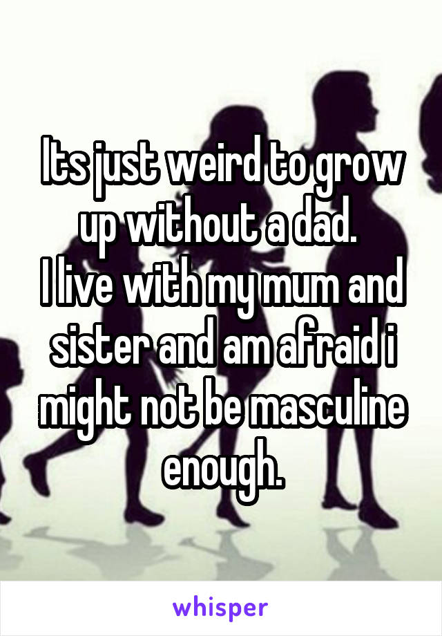 Its just weird to grow up without a dad. 
I live with my mum and sister and am afraid i might not be masculine enough.