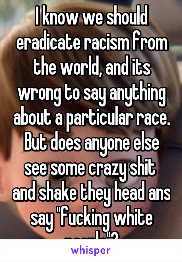 I know we should eradicate racism from the world, and its wrong to say anything about a particular race. But does anyone else see some crazy shit  and shake they head ans say "fucking white people"?