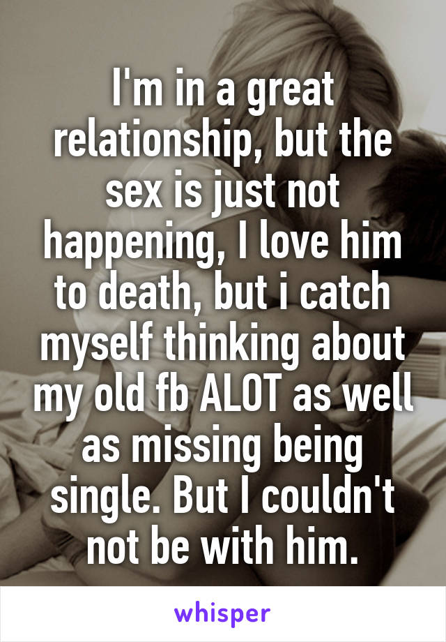 I'm in a great relationship, but the sex is just not happening, I love him to death, but i catch myself thinking about my old fb ALOT as well as missing being single. But I couldn't not be with him.