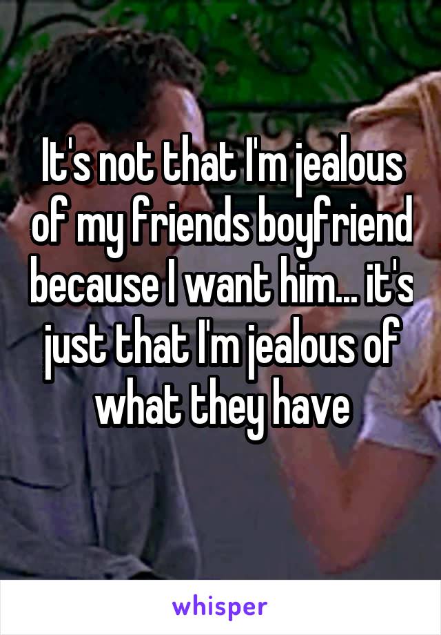 It's not that I'm jealous of my friends boyfriend because I want him... it's just that I'm jealous of what they have
