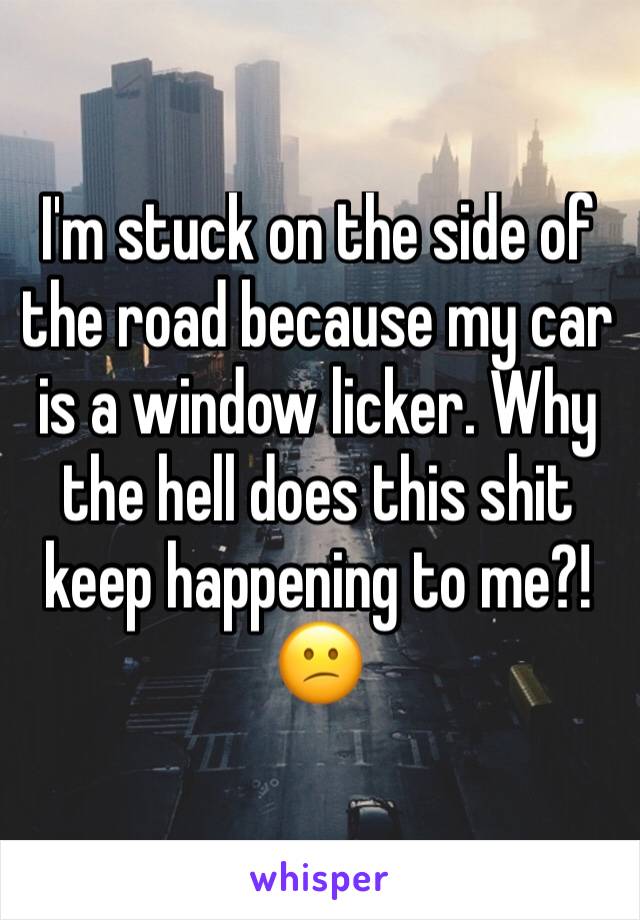 I'm stuck on the side of the road because my car is a window licker. Why the hell does this shit keep happening to me?! 😕