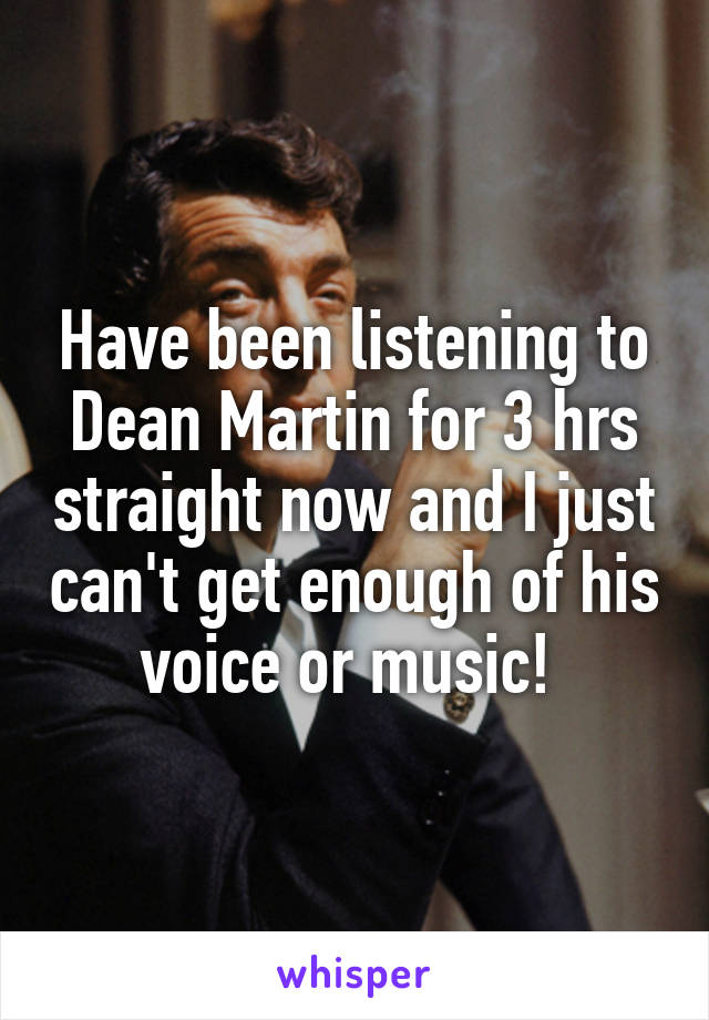 Have been listening to Dean Martin for 3 hrs straight now and I just can't get enough of his voice or music! 
