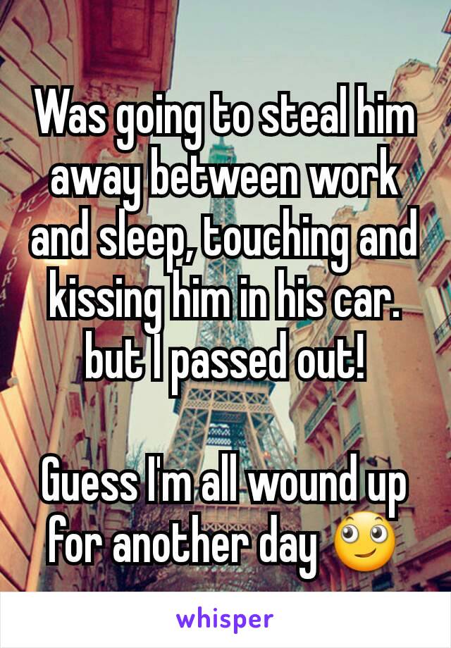 Was going to steal him away between work and sleep, touching and kissing him in his car.
but I passed out!

Guess I'm all wound up for another day 🙄