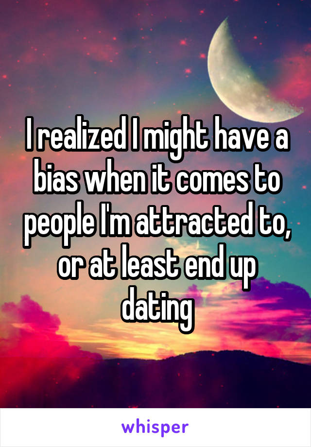 I realized I might have a bias when it comes to people I'm attracted to, or at least end up dating