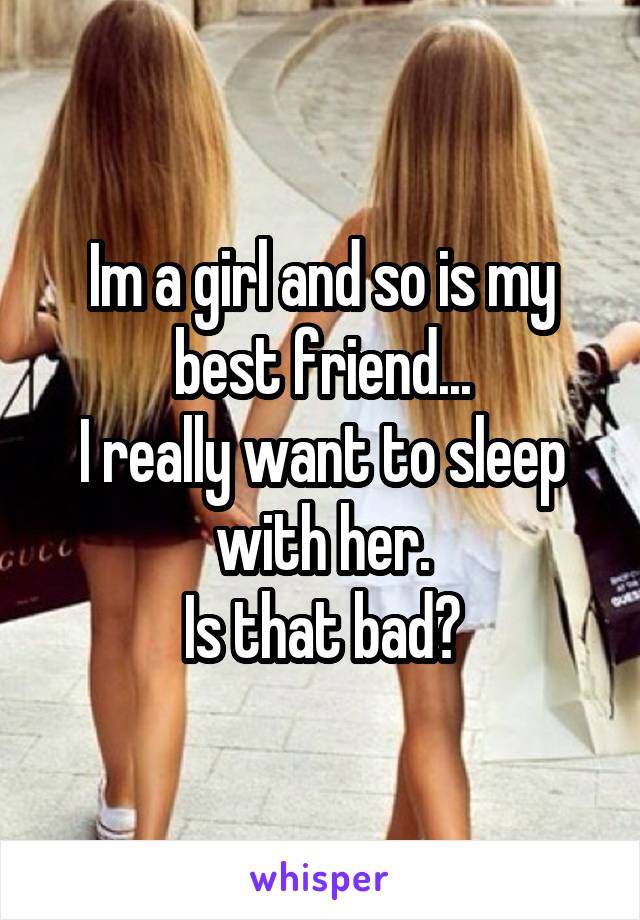 Im a girl and so is my best friend...
I really want to sleep with her.
Is that bad?