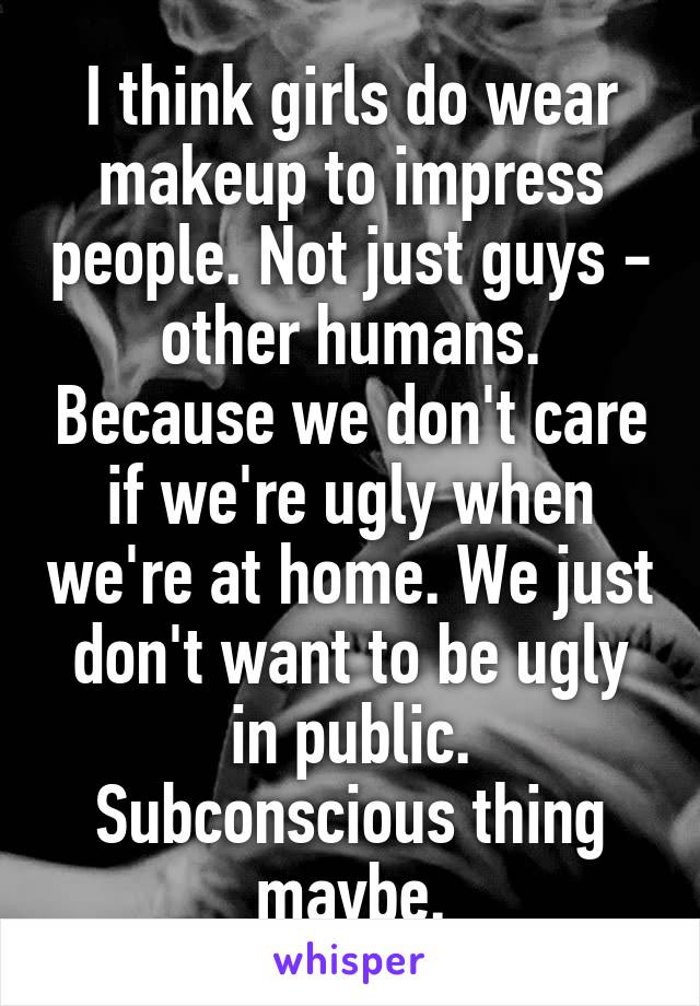 I think girls do wear makeup to impress people. Not just guys - other humans. Because we don't care if we're ugly when we're at home. We just don't want to be ugly in public. Subconscious thing maybe.