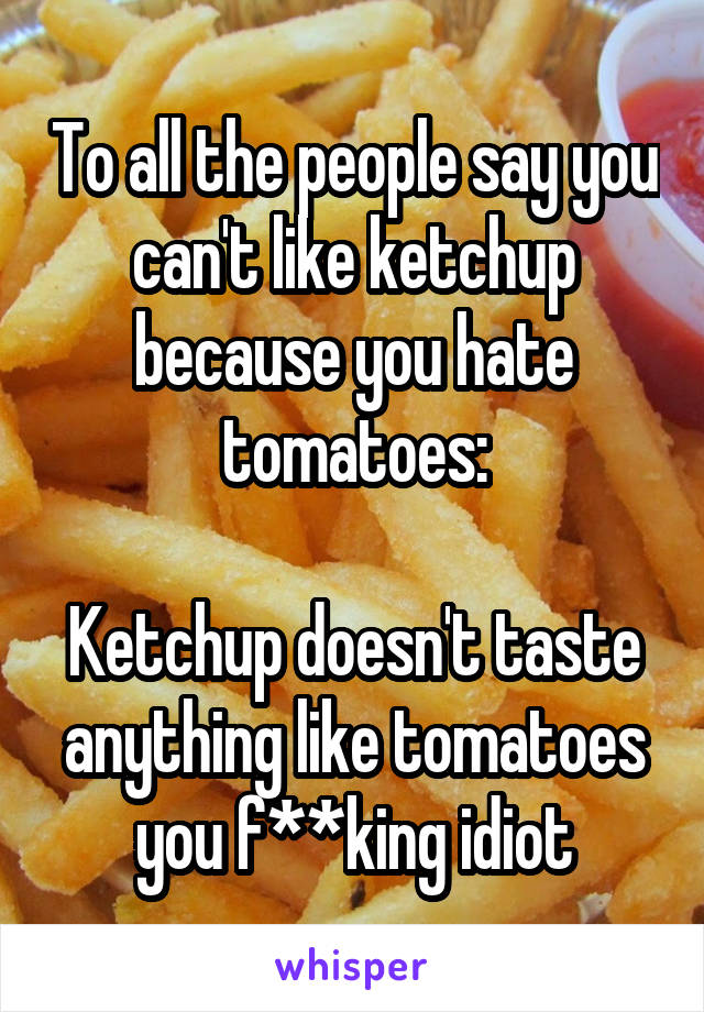 To all the people say you can't like ketchup because you hate tomatoes:

Ketchup doesn't taste anything like tomatoes you f**king idiot