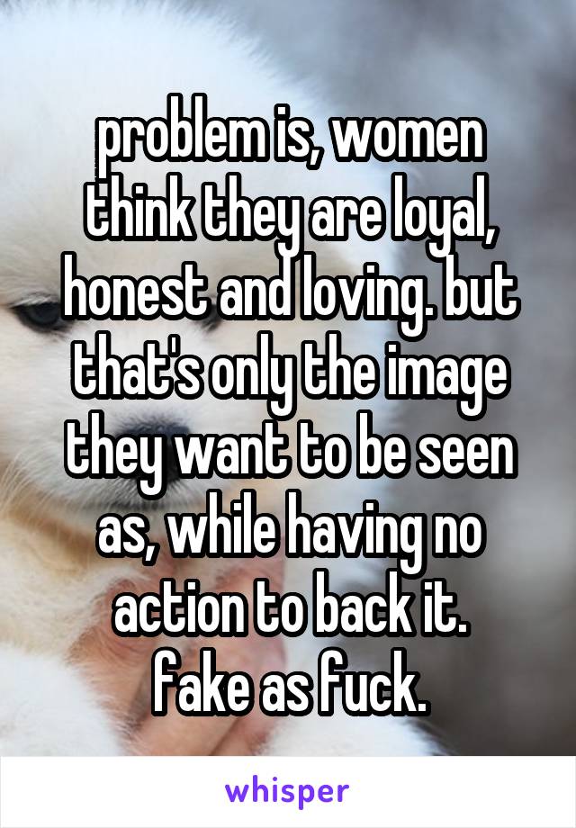 problem is, women think they are loyal, honest and loving. but that's only the image they want to be seen as, while having no action to back it.
fake as fuck.