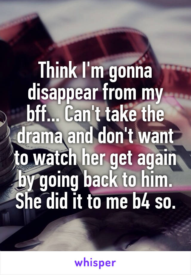 Think I'm gonna disappear from my bff... Can't take the drama and don't want to watch her get again by going back to him. She did it to me b4 so.