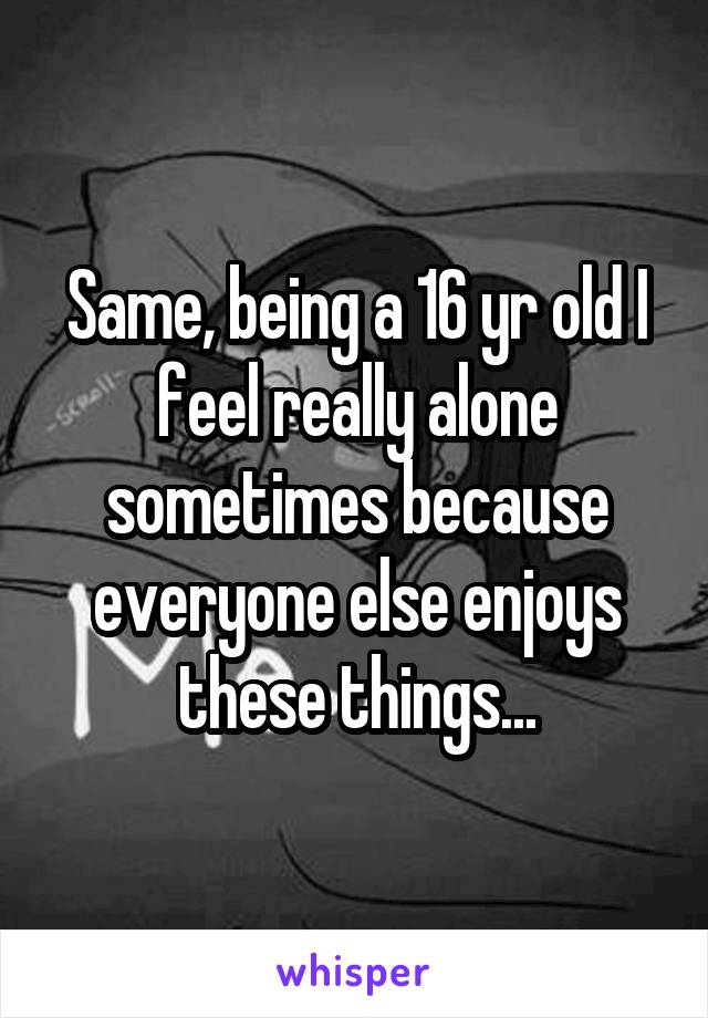 Same, being a 16 yr old I feel really alone sometimes because everyone else enjoys these things...
