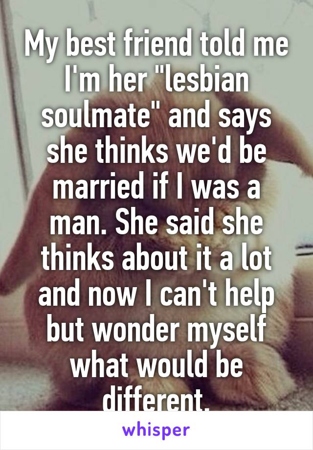 My best friend told me I'm her "lesbian soulmate" and says she thinks we'd be married if I was a man. She said she thinks about it a lot and now I can't help but wonder myself what would be different.