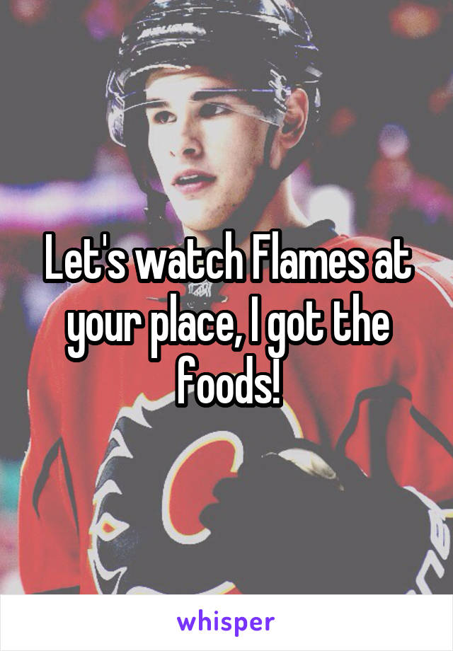 Let's watch Flames at your place, I got the foods!