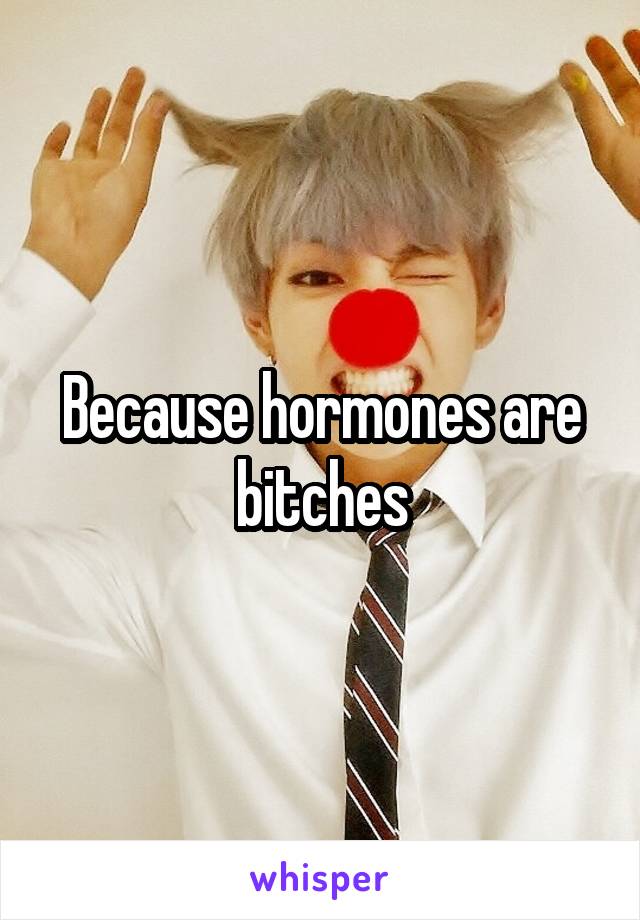 Because hormones are bitches