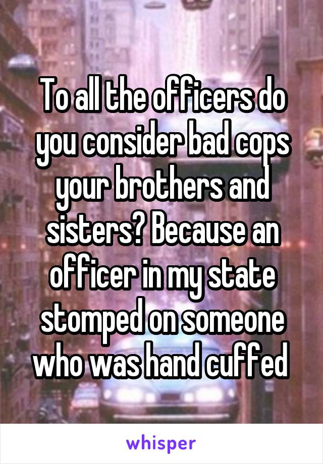 To all the officers do you consider bad cops your brothers and sisters? Because an officer in my state stomped on someone who was hand cuffed 