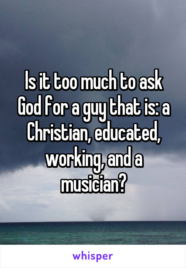 Is it too much to ask God for a guy that is: a Christian, educated, working, and a musician?